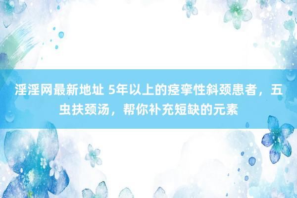 淫淫网最新地址 5年以上的痉挛性斜颈患者，五虫扶颈汤，帮你补充短缺的元素