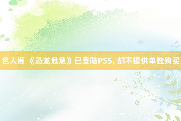 色人阁 《恐龙危急》已登陆PS5， 却不提供单独购买