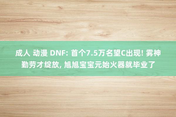 成人 动漫 DNF: 首个7.5万名望C出现! 雾神勤劳才绽放， 旭旭宝宝元始火器就毕业了