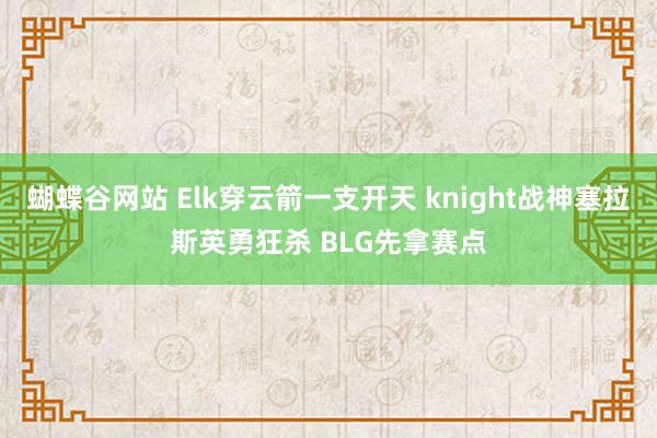 蝴蝶谷网站 Elk穿云箭一支开天 knight战神塞拉斯英勇狂杀 BLG先拿赛点