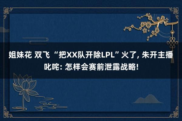 姐妹花 双飞 “把XX队开除LPL”火了， 朱开主播叱咤: 怎样会赛前泄露战略!