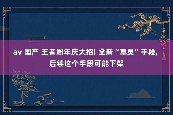 av 国产 王者周年庆大招! 全新“草灵”手段， 后续这个手段可能下架