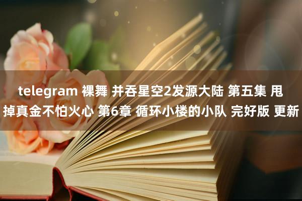 telegram 裸舞 并吞星空2发源大陆 第五集 甩掉真金不怕火心 第6章 循环小楼的小队 完好版 更新