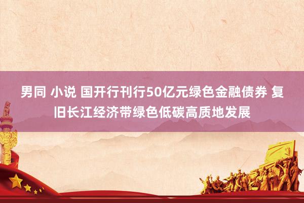 男同 小说 国开行刊行50亿元绿色金融债券 复旧长江经济带绿色低碳高质地发展