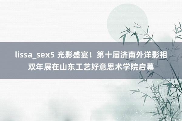 lissa_sex5 光影盛宴！第十届济南外洋影相双年展在山东工艺好意思术学院启幕