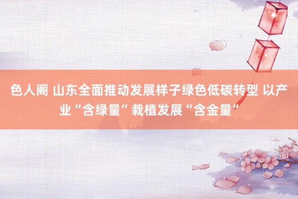 色人阁 山东全面推动发展样子绿色低碳转型 以产业“含绿量”栽植发展“含金量”