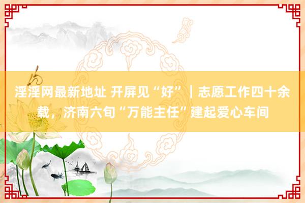 淫淫网最新地址 开屏见“好”｜志愿工作四十余载，济南六旬“万能主任”建起爱心车间