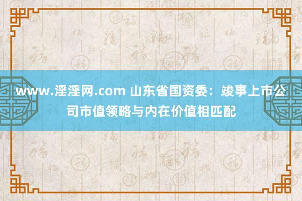 www.淫淫网.com 山东省国资委：竣事上市公司市值领略与内在价值相匹配