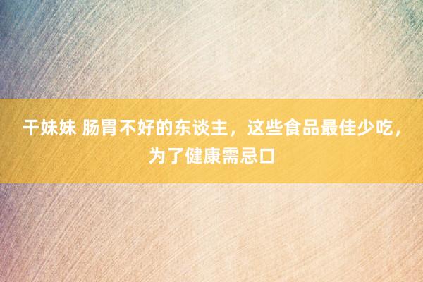 干妹妹 肠胃不好的东谈主，这些食品最佳少吃，为了健康需忌口