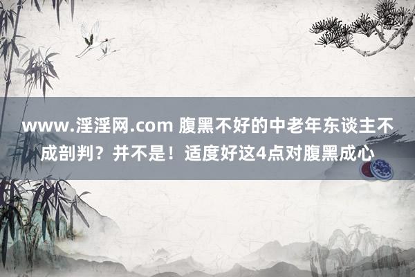 www.淫淫网.com 腹黑不好的中老年东谈主不成剖判？并不是！适度好这4点对腹黑成心