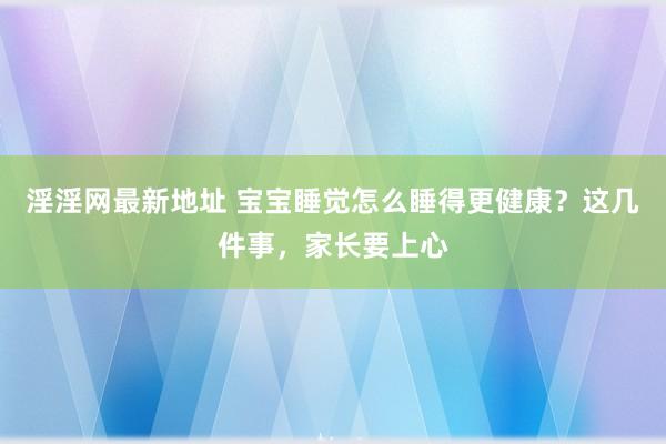 淫淫网最新地址 宝宝睡觉怎么睡得更健康？这几件事，家长要上心