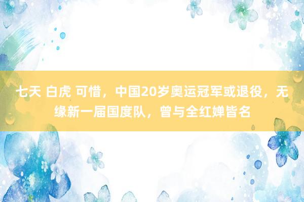 七天 白虎 可惜，中国20岁奥运冠军或退役，无缘新一届国度队，曾与全红婵皆名