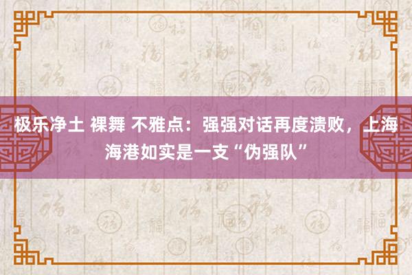 极乐净土 裸舞 不雅点：强强对话再度溃败，上海海港如实是一支“伪强队”