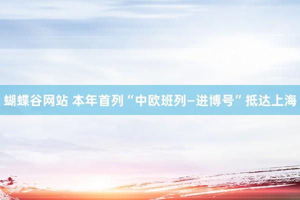 蝴蝶谷网站 本年首列“中欧班列—进博号”抵达上海