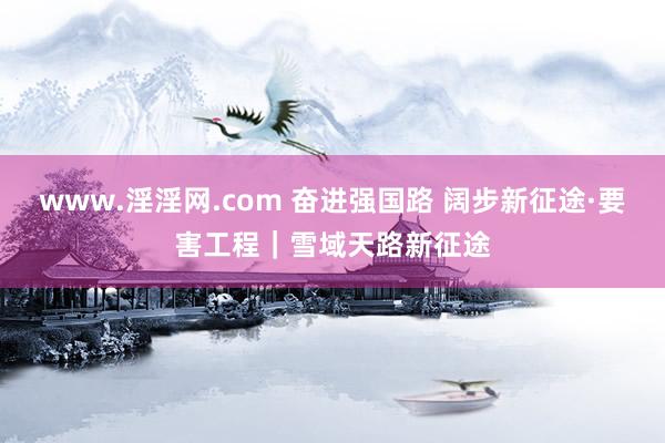 www.淫淫网.com 奋进强国路 阔步新征途·要害工程｜雪域天路新征途