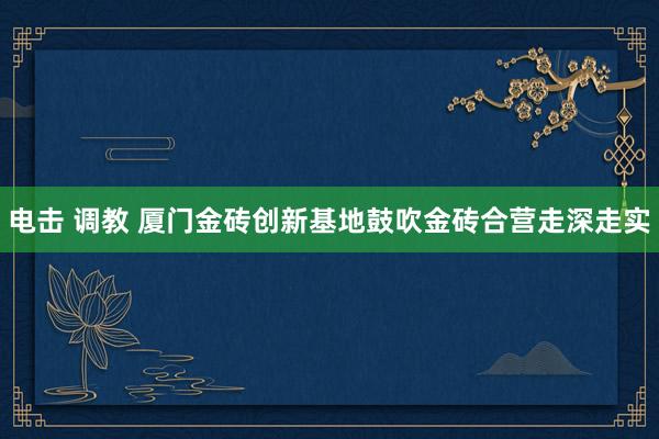 电击 调教 厦门金砖创新基地鼓吹金砖合营走深走实