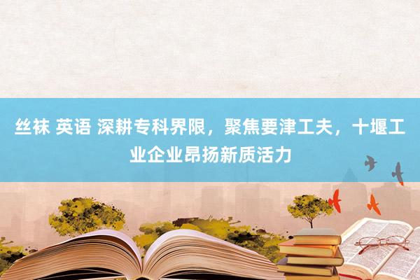 丝袜 英语 深耕专科界限，聚焦要津工夫，十堰工业企业昂扬新质活力