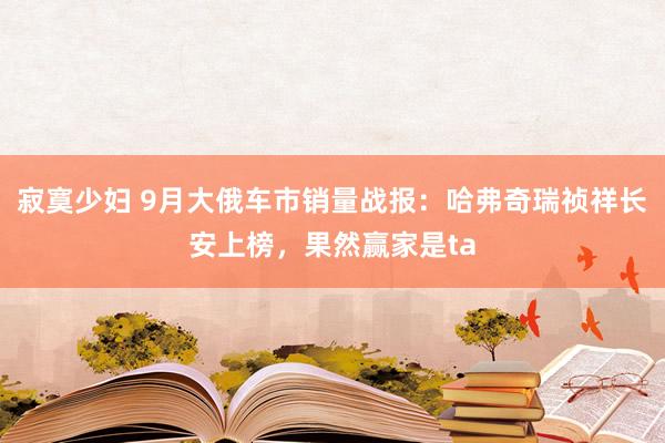 寂寞少妇 9月大俄车市销量战报：哈弗奇瑞祯祥长安上榜，果然赢家是ta