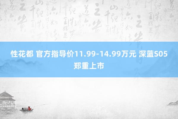 性花都 官方指导价11.99-14.99万元 深蓝S05郑重上市