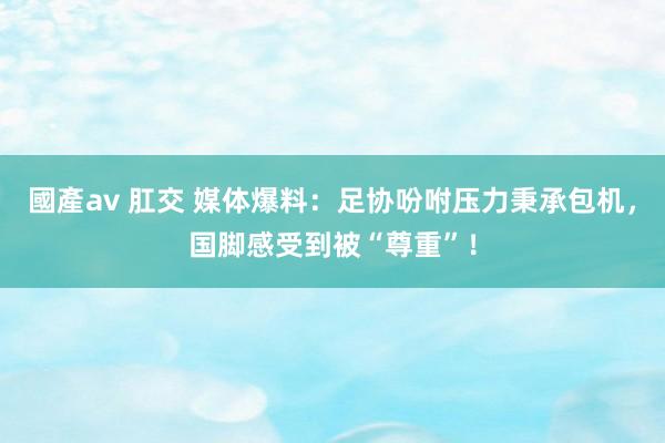 國產av 肛交 媒体爆料：足协吩咐压力秉承包机，国脚感受到被“尊重”！