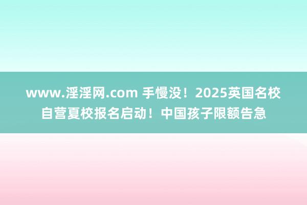 www.淫淫网.com 手慢没！2025英国名校自营夏校报名启动！中国孩子限额告急