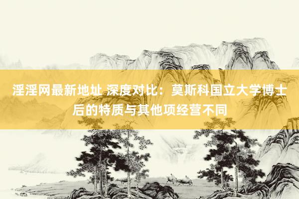 淫淫网最新地址 深度对比：莫斯科国立大学博士后的特质与其他项经营不同