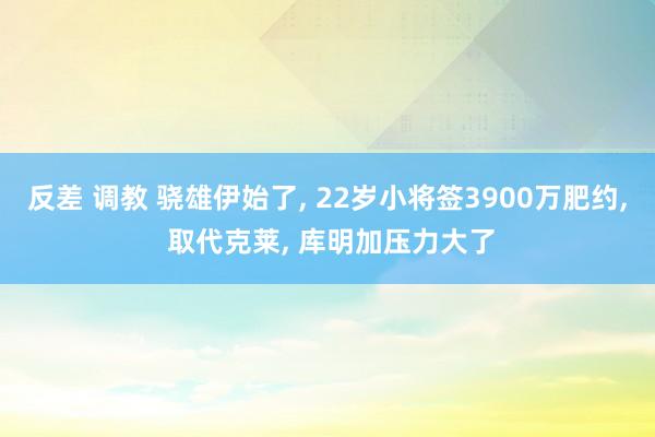 反差 调教 骁雄伊始了， 22岁小将签3900万肥约， 取代克莱， 库明加压力大了