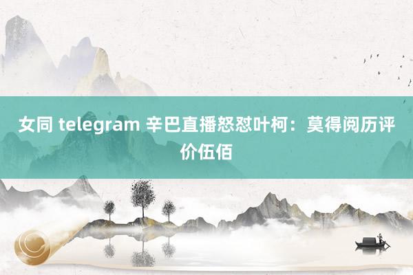 女同 telegram 辛巴直播怒怼叶柯：莫得阅历评价伍佰