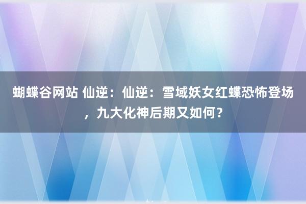 蝴蝶谷网站 仙逆：仙逆：雪域妖女红蝶恐怖登场，九大化神后期又如何？