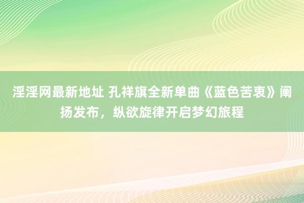 淫淫网最新地址 孔祥旗全新单曲《蓝色苦衷》阐扬发布，纵欲旋律开启梦幻旅程