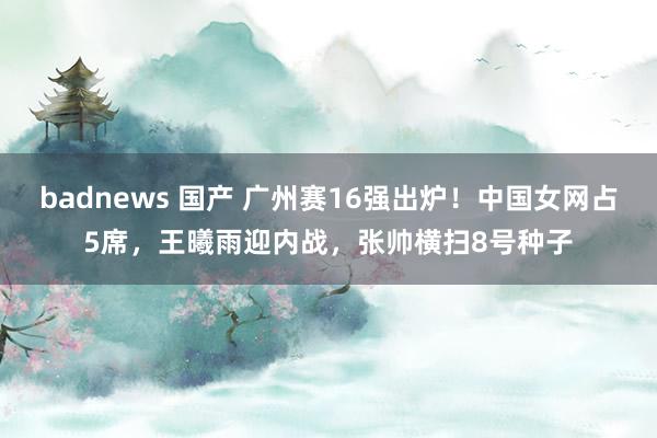 badnews 国产 广州赛16强出炉！中国女网占5席，王曦雨迎内战，张帅横扫8号种子