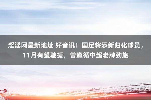 淫淫网最新地址 好音讯！国足将添新归化球员，11月有望驰援，曾遵循中超老牌劲旅