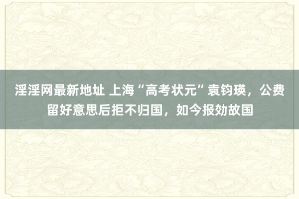 淫淫网最新地址 上海“高考状元”袁钧瑛，公费留好意思后拒不归国，如今报効故国