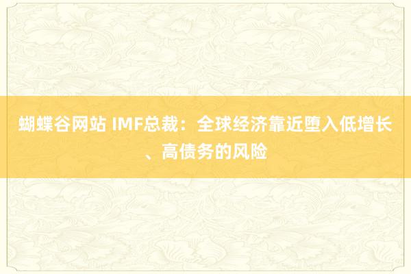 蝴蝶谷网站 IMF总裁：全球经济靠近堕入低增长、高债务的风险