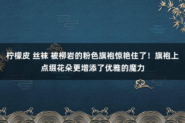 柠檬皮 丝袜 被柳岩的粉色旗袍惊艳住了！旗袍上点缀花朵更增添了优雅的魔力