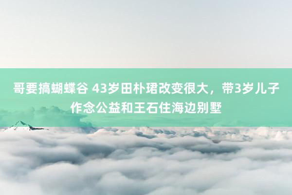 哥要搞蝴蝶谷 43岁田朴珺改变很大，带3岁儿子作念公益和王石住海边别墅