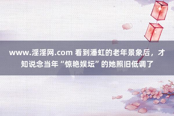 www.淫淫网.com 看到潘虹的老年景象后，才知说念当年“惊艳娱坛”的她照旧低调了