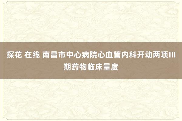 探花 在线 南昌市中心病院心血管内科开动两项Ⅲ期药物临床量度