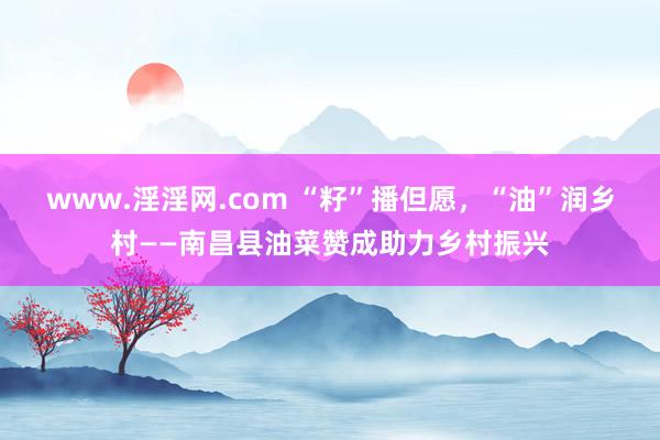 www.淫淫网.com “籽”播但愿，“油”润乡村——南昌县油菜赞成助力乡村振兴