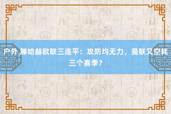 户外 滕哈赫欧联三连平：攻防均无力，曼联又空耗三个赛季？