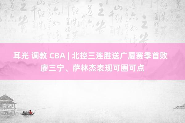 耳光 调教 CBA | 北控三连胜送广厦赛季首败  廖三宁、萨林杰表现可圈可点