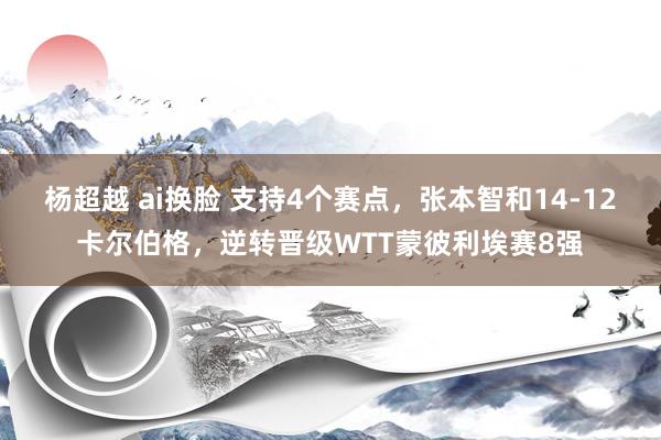 杨超越 ai换脸 支持4个赛点，张本智和14-12卡尔伯格，逆转晋级WTT蒙彼利埃赛8强