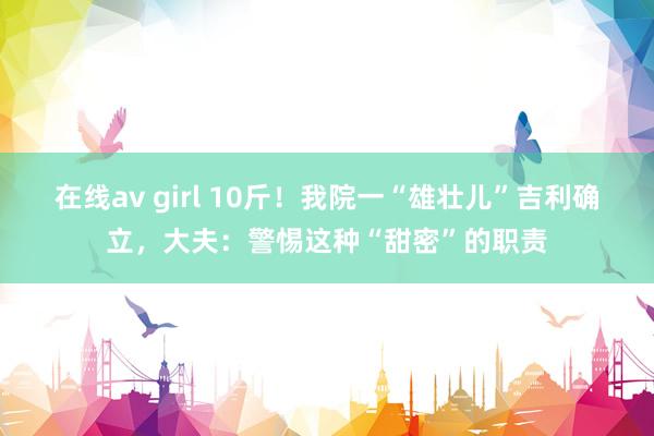 在线av girl 10斤！我院一“雄壮儿”吉利确立，大夫：警惕这种“甜密”的职责