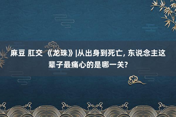 麻豆 肛交 《龙珠》|从出身到死亡， 东说念主这辈子最痛心的是哪一关?