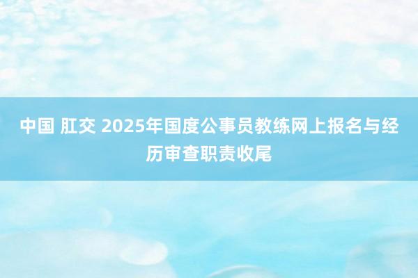 中国 肛交 2025年国度公事员教练网上报名与经历审查职责收尾