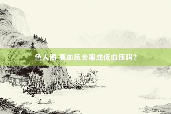 色人阁 高血压会酿成低血压吗？