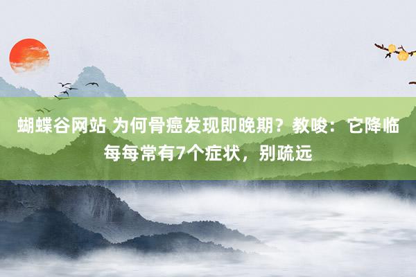 蝴蝶谷网站 为何骨癌发现即晚期？教唆：它降临每每常有7个症状，别疏远