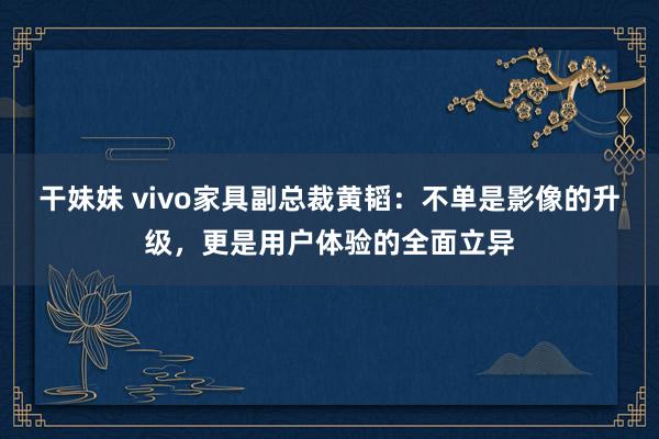 干妹妹 vivo家具副总裁黄韬：不单是影像的升级，更是用户体验的全面立异