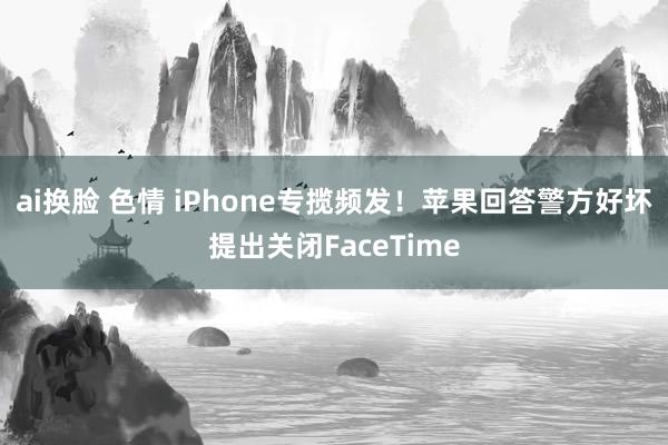 ai换脸 色情 iPhone专揽频发！苹果回答警方好坏提出关闭FaceTime