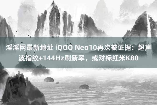 淫淫网最新地址 iQOO Neo10再次被证据：超声波指纹+144Hz刷新率，或对标红米K80